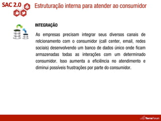 Estruturação interna para atender ao consumidor

INTEGRAÇÃO

As empresas precisam integrar seus diversos canais de
relcionamento com o consumidor (call center, email, redes
sociais) desenvolvendo um banco de dados único onde ﬁcam
armazenadas todas as interações com um determinado
consumidor. Isso aumenta a eﬁciência no atendimento e
diminui possíveis frustrações por parte do consumidor.
 