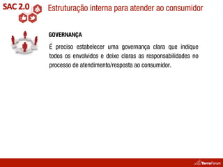 Estruturação interna para atender ao consumidor

GOVERNANÇA

É preciso estabelecer uma governança clara que indique
todos os envolvidos e deixe claras as responsabilidades no
processo de atendimento/resposta ao consumidor.
 