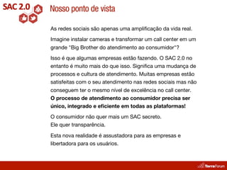 Nosso ponto de vista

As redes sociais são apenas uma ampliﬁcação da vida real.

Imagine instalar cameras e transformar um call center em um
grande "Big Brother do atendimento ao consumidor"?

Isso é que algumas empresas estão fazendo. O SAC 2.0 no
entanto é muito mais do que isso. Signiﬁca uma mudança de
processos e cultura de atendimento. Muitas empresas estão
satisfeitas com o seu atendimento nas redes sociais mas não
conseguem ter o mesmo nível de excelência no call center.
O processo de atendimento ao consumidor precisa ser
único, integrado e eﬁciente em todas as plataformas!

O consumidor não quer mais um SAC secreto.
Ele quer transparência.

Esta nova realidade é assustadora para as empresas e
libertadora para os usuários.
 