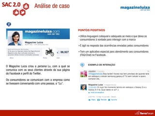 Análise de caso


                                                      PONTOS POSITIVOS

                                                      • Utiliza
                                                            linguagem coloquial e adequada ao meio o que deixa os
                                                       consumidores à vontade para interagir com a marca

                                                      •É   ágil na resposta das ocorrências enviadas pelos consumidores

                                                      • Temum aplicativo especial para atendimento aos consumidores
                                                       (FAQ/Chat) no Facebook.


                                                                  EXEMPLO DE INTERAÇÃO
O Magazine Luiza criou a persona Lu, com a qual se
comunica com os seus clientes através da sua página
do Facebook e perﬁl do Twitter.

Os consumidores se comunicam com a empresa como
se tivessem conversando com uma pessoa, a "Lu".
 