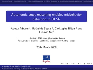 Notion of trust Overview of OLSR Trust-Based Reasoning for OLSR Example of attack Hello message fabrication Conclusions an




            Autonomic trust reasoning enables misbehavior
                         detection in OLSR

            Asmaa Adnane 1 , Rafael de Sousa 2 , Christophe Bidan                                 1   and
                                  Ludovic M´1e
                                     1 Sup´lec, SSIR team (EA 4039), France
                                          e
                      2 University   of Bras´ - LabRedes, supported by CNPq - Brazil
                                             ılia


                                               20th March 2008




A. Adnane, R. de Sousa, C. Bidan, L. M´
                                      e
Autonomic trust reasoning enables misbehavior detection in OLSR
 