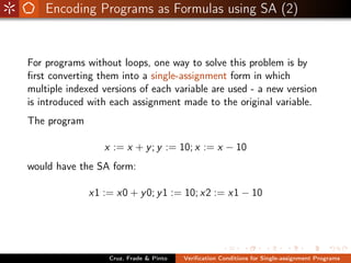Encoding Programs as Formulas using SA (2)


For programs without loops, one way to solve this problem is by
ﬁrst converting them into a single-assignment form in which
multiple indexed versions of each variable are used - a new version
is introduced with each assignment made to the original variable.
The program

                 x := x + y ; y := 10; x := x − 10
would have the SA form:

              x1 := x0 + y 0; y 1 := 10; x2 := x1 − 10




                  Cruz, Frade & Pinto   Veriﬁcation Conditions for Single-assignment Programs
 