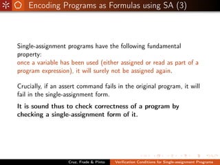 Encoding Programs as Formulas using SA (3)



Single-assignment programs have the following fundamental
property:
once a variable has been used (either assigned or read as part of a
program expression), it will surely not be assigned again.

Crucially, if an assert command fails in the original program, it will
fail in the single-assignment form.
It is sound thus to check correctness of a program by
checking a single-assignment form of it.




                   Cruz, Frade & Pinto   Veriﬁcation Conditions for Single-assignment Programs
 