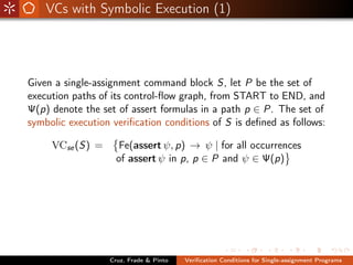 VCs with Symbolic Execution (1)




Given a single-assignment command block S, let P be the set of
execution paths of its control-ﬂow graph, from START to END, and
Ψ(p) denote the set of assert formulas in a path p ∈ P. The set of
symbolic execution veriﬁcation conditions of S is deﬁned as follows:

     VCse (S) =      Fe(assert ψ, p) → ψ | for all occurrences
                    of assert ψ in p, p ∈ P and ψ ∈ Ψ(p)




                  Cruz, Frade & Pinto   Veriﬁcation Conditions for Single-assignment Programs
 