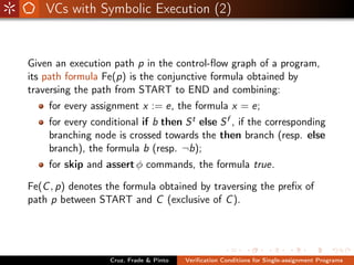 VCs with Symbolic Execution (2)


Given an execution path p in the control-ﬂow graph of a program,
its path formula Fe(p) is the conjunctive formula obtained by
traversing the path from START to END and combining:
    for every assignment x := e, the formula x = e;
    for every conditional if b then S t else S f , if the corresponding
    branching node is crossed towards the then branch (resp. else
    branch), the formula b (resp. ¬b);
    for skip and assert φ commands, the formula true.

Fe(C , p) denotes the formula obtained by traversing the preﬁx of
path p between START and C (exclusive of C ).




                  Cruz, Frade & Pinto   Veriﬁcation Conditions for Single-assignment Programs
 