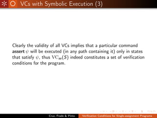 VCs with Symbolic Execution (3)




Clearly the validity of all VCs implies that a particular command
assert ψ will be executed (in any path containing it) only in states
that satisfy ψ, thus VCse (S) indeed constitutes a set of veriﬁcation
conditions for the program.




                   Cruz, Frade & Pinto   Veriﬁcation Conditions for Single-assignment Programs
 