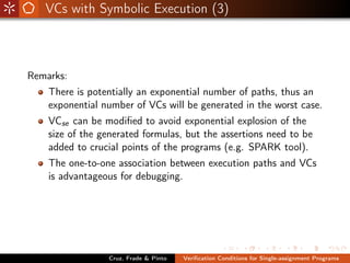VCs with Symbolic Execution (3)



Remarks:
    There is potentially an exponential number of paths, thus an
    exponential number of VCs will be generated in the worst case.
    VCse can be modiﬁed to avoid exponential explosion of the
    size of the generated formulas, but the assertions need to be
    added to crucial points of the programs (e.g. SPARK tool).
    The one-to-one association between execution paths and VCs
    is advantageous for debugging.




                 Cruz, Frade & Pinto   Veriﬁcation Conditions for Single-assignment Programs
 