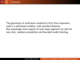 Context




The generation of veriﬁcation conditions (VCs) from imperative
code is a well-known problem, with standard solutions.
But surprisingly some aspects of each major approach are still not
very clear: weakest precondition and bounded model checking.




                  Cruz, Frade & Pinto   Veriﬁcation Conditions for Single-assignment Programs
 