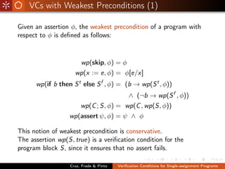 VCs with Weakest Preconditions (1)

Given an assertion φ, the weakest precondition of a program with
respect to φ is deﬁned as follows:



                       wp(skip, φ) = φ
                    wp(x := e, φ) = φ[e/x]
      wp(if b then S t else S f , φ) = (b → wp(S t , φ))
                                             ∧ (¬b → wp(S f , φ))
                       wp(C ; S, φ) = wp(C , wp(S, φ))
                  wp(assert ψ, φ) = ψ ∧ φ

This notion of weakest precondition is conservative.
The assertion wp(S, true) is a veriﬁcation condition for the
program block S, since it ensures that no assert fails.

                  Cruz, Frade & Pinto   Veriﬁcation Conditions for Single-assignment Programs
 