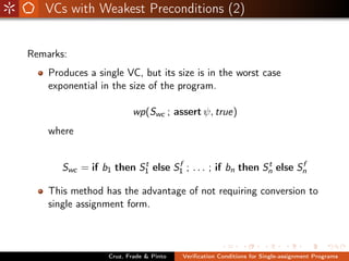 VCs with Weakest Preconditions (2)


Remarks:
    Produces a single VC, but its size is in the worst case
    exponential in the size of the program.

                         wp(Swc ; assert ψ, true)
    where


                         t       f                       t       f
       Swc = if b1 then S1 else S1 ; . . . ; if bn then Sn else Sn

    This method has the advantage of not requiring conversion to
    single assignment form.



                  Cruz, Frade & Pinto   Veriﬁcation Conditions for Single-assignment Programs
 