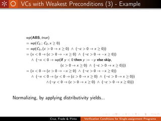 VCs with Weakest Preconditions (3) - Example




       wp(ABS, true)
       = wp(C1 ; C2 , x ≥ 0)
       = wp(C1 , (c > 0 → x ≥ 0) ∧ (¬c > 0 → x ≥ 0))
       = (x < 0 → (c > 0 → −x ≥ 0) ∧ (¬c > 0 → −x ≥ 0))
          ∧ (¬x < 0 → wp(if y < 0 then y := −y else skip,
                               (c > 0 → x ≥ 0) ∧ (¬c > 0 → x ≥ 0)))
       = (x < 0 → (c > 0 → −x ≥ 0) ∧ (¬c > 0 → −x ≥ 0))
          ∧ (¬x < 0 → (y < 0 → (c > 0 → x ≥ 0) ∧ (¬c > 0 → x ≥ 0))
                   ∧ (¬y < 0 → (c > 0 → x ≥ 0) ∧ (¬c > 0 → x ≥ 0)))



Normalizing, by applying distributivity yields...



                       Cruz, Frade & Pinto   Veriﬁcation Conditions for Single-assignment Programs
 