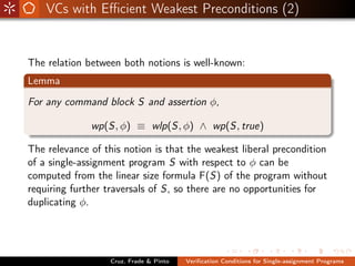 VCs with Eﬃcient Weakest Preconditions (2)


The relation between both notions is well-known:
Lemma
For any command block S and assertion φ,

              wp(S, φ) ≡ wlp(S, φ) ∧ wp(S, true)

The relevance of this notion is that the weakest liberal precondition
of a single-assignment program S with respect to φ can be
computed from the linear size formula F(S) of the program without
requiring further traversals of S, so there are no opportunities for
duplicating φ.




                   Cruz, Frade & Pinto   Veriﬁcation Conditions for Single-assignment Programs
 
