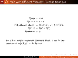 VCs with Eﬃcient Weakest Preconditions (3)




                          F(skip) = true
                      F(x := e) = x = e
        F(if b then S else S f ) = (b ∧ F(S t )) ∨ (¬b ∧ F(S f ))
                      t

                          F(C ; S) = F(C ) ∧ F(S)
                    F(assert ψ) = ψ



Let S be a single-assignment command block. Then for any
assertion φ, wlp(S, φ) ≡ F(S) → φ.




                   Cruz, Frade & Pinto   Veriﬁcation Conditions for Single-assignment Programs
 