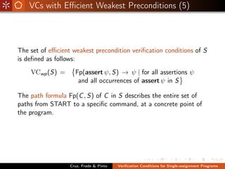 VCs with Eﬃcient Weakest Preconditions (5)



The set of eﬃcient weakest precondition veriﬁcation conditions of S
is deﬁned as follows:
    VCwp (S) =      Fp(assert ψ, S) → ψ | for all assertions ψ
                     and all occurrences of assert ψ in S

The path formula Fp(C , S) of C in S describes the entire set of
paths from START to a speciﬁc command, at a concrete point of
the program.




                  Cruz, Frade & Pinto   Veriﬁcation Conditions for Single-assignment Programs
 