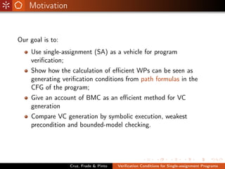 Motivation


Our goal is to:
    Use single-assignment (SA) as a vehicle for program
    veriﬁcation;
    Show how the calculation of eﬃcient WPs can be seen as
    generating veriﬁcation conditions from path formulas in the
    CFG of the program;
    Give an account of BMC as an eﬃcient method for VC
    generation
    Compare VC generation by symbolic execution, weakest
    precondition and bounded-model checking.




                  Cruz, Frade & Pinto   Veriﬁcation Conditions for Single-assignment Programs
 