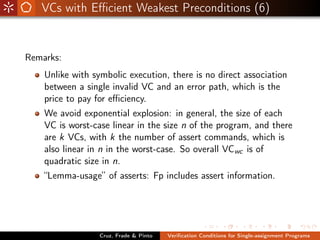 VCs with Eﬃcient Weakest Preconditions (6)


Remarks:
    Unlike with symbolic execution, there is no direct association
    between a single invalid VC and an error path, which is the
    price to pay for eﬃciency.
    We avoid exponential explosion: in general, the size of each
    VC is worst-case linear in the size n of the program, and there
    are k VCs, with k the number of assert commands, which is
    also linear in n in the worst-case. So overall VCwc is of
    quadratic size in n.
    “Lemma-usage” of asserts: Fp includes assert information.




                  Cruz, Frade & Pinto   Veriﬁcation Conditions for Single-assignment Programs
 