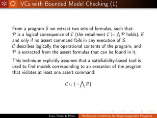 VCs with Bounded Model Checking (1)


From a program S we extract two sets of formulas, such that:
P is a logical consequence of C (the entailment C |= P holds), if
and only if no assert command fails in any execution of S.
C describes logically the operational contents of the program, and
P is extracted from the assert formulas that can be found in it.
This technique explicitly assumes that a satisﬁability-based tool is
used to ﬁnd models corresponding to an execution of the program
that violates at least one assert command:

                               C ∪ {¬      P}




                   Cruz, Frade & Pinto   Veriﬁcation Conditions for Single-assignment Programs
 