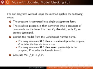 VCs with Bounded Model Checking (3)


For our programs without loops the method applies the following
steps:
  1   The program is converted into single-assignment form;
  2   The resulting program is then converted into a sequence of
      commands on the form if b then Ca else skip, with Ca an
      atomic command.
  3   Extract the model from the Conditional Normal Form.
          For every command if b then x := e else skip in the program,
          C includes the formula b → x = e;
          For every command if b then assert ψ else skip in the
          program, P includes the formula b → ψ.
  4   Generate VC:      C→         P.



                     Cruz, Frade & Pinto   Veriﬁcation Conditions for Single-assignment Programs
 