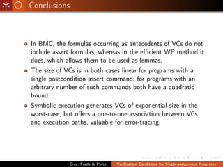 Conclusions



In BMC, the formulas occurring as antecedents of VCs do not
include assert formulas, whereas in the eﬃcient WP method it
does, which allows them to be used as lemmas.
The size of VCs is in both cases linear for programs with a
single postcondition assert command; for programs with an
arbitrary number of such commands both have a quadratic
bound.
Symbolic execution generates VCs of exponential-size in the
worst-case, but oﬀers a one-to-one association between VCs
and execution paths, valuable for error-tracing.




             Cruz, Frade & Pinto   Veriﬁcation Conditions for Single-assignment Programs
 