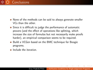 Conclusions



None of the methods can be said to always generate smaller
VCs than the other.
Since it is diﬃcult to judge the performance of automatic
provers (and the eﬀect of operations like splitting, which
increase the size of formulas but not necessarily make proofs
harder), an empirical comparison seems to be required.
Build a VCGen based on the BMC technique for Boogie
programs.
Include the iteration.




              Cruz, Frade & Pinto   Veriﬁcation Conditions for Single-assignment Programs
 