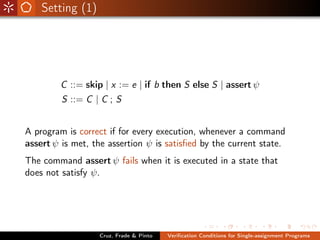Setting (1)




        C ::= skip | x := e | if b then S else S | assert ψ
         S ::= C | C ; S


A program is correct if for every execution, whenever a command
assert ψ is met, the assertion ψ is satisﬁed by the current state.
The command assert ψ fails when it is executed in a state that
does not satisfy ψ.




                  Cruz, Frade & Pinto   Veriﬁcation Conditions for Single-assignment Programs
 