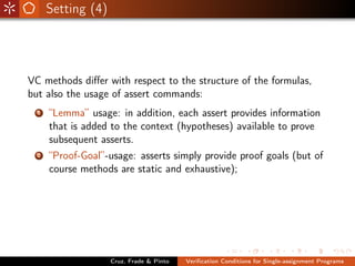 Setting (4)




VC methods diﬀer with respect to the structure of the formulas,
but also the usage of assert commands:
  1   “Lemma” usage: in addition, each assert provides information
      that is added to the context (hypotheses) available to prove
      subsequent asserts.
  2   “Proof-Goal”-usage: asserts simply provide proof goals (but of
      course methods are static and exhaustive);




                    Cruz, Frade & Pinto   Veriﬁcation Conditions for Single-assignment Programs
 