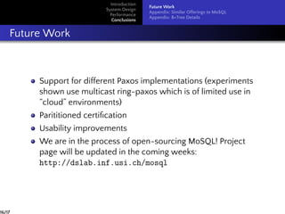 Introduction
System Design
Performance
Conclusions
Future Work
Appendix: Similar Offerings to MoSQL
Appendix: B+Tree Details
Future Work
Support for different Paxos implementations (experiments
shown use multicast ring-paxos which is of limited use in
“cloud” environments)
Parititioned certiﬁcation
Usability improvements
We are in the process of open-sourcing MoSQL! Project
page will be updated in the coming weeks:
http://dslab.inf.usi.ch/mosql
16/17
 