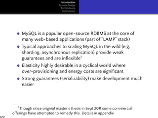 Introduction
System Design
Performance
Conclusions
MySQL is a popular open-source RDBMS at the core of
many web-based applications (part of “LAMP” stack)
Typical approaches to scaling MySQL in the wild (e.g.
sharding, asynchronous replication) provide weak
guarantees and are inﬂexible1
Elasticity highly desirable in a cyclical world where
over-provisioning and energy costs are signiﬁcant
Strong guarantees (serializability) make development much
easier
1
Though since original master’s thesis in Sept 2011 some commercial
offerings have attempted to remedy this. Details in appendix
3/17
 