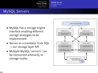 Introduction
System Design
Performance
Conclusions
MySQL Servers
Storage Nodes
Certiﬁer
MySQL Servers
MySQL has a storage engine
interface enabling different
storage strategies to be
implemented
Serves as a translator from SQL
-> our storage layer API
Multiple MySQL “servers” can
be connected arbitrarily to
storage nodes
7/17
 