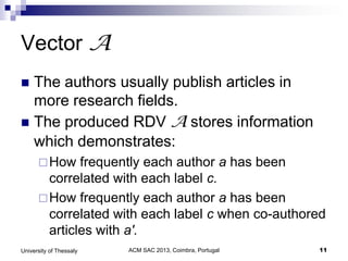 ACM SAC 2013, Coimbra, Portugal 11University of Thessaly
Vector A
 The authors usually publish articles in
more research fields.
 The produced RDV A stores information
which demonstrates:
How frequently each author a has been
correlated with each label c.
How frequently each author a has been
correlated with each label c when co-authored
articles with a'.
 