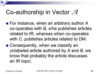 ACM SAC 2013, Coimbra, Portugal 12University of Thessaly
Co-authorship in Vector A
 For instance, when an arbitrary author A
co-operates with B, s/he publishes articles
related to IR, whereas when co-operates
with C, publishes articles related to DM.
 Consequently, when we classify an
unlabeled article authored by A and B, we
know that probably the article discusses
an IR topic.
 