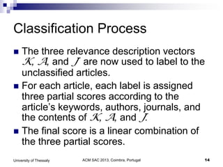 ACM SAC 2013, Coimbra, Portugal 14University of Thessaly
Classification Process
 The three relevance description vectors
K, A, and J are now used to label to the
unclassified articles.
 For each article, each label is assigned
three partial scores according to the
article’s keywords, authors, journals, and
the contents of K, A, and J.
 The final score is a linear combination of
the three partial scores.
 