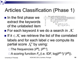ACM SAC 2013, Coimbra, Portugal 15University of Thessaly
Articles Classification (Phase 1)
 In the first phase we
extract the keywords
of the unlabeled item
 For each keyword k we do a search in K.
 If k K, we retrieve the list of the correlated
labels and for each label c we compute its
partial score Sk
c
by using:
The frequencies |Pk
|, |Pk,c
|.
A scoring function Fk (i.e. IDF, log|Pk,c
|/ |Pk
|).
 