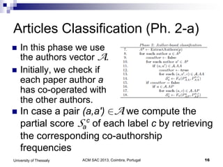 ACM SAC 2013, Coimbra, Portugal 16University of Thessaly
Articles Classification (Ph. 2-a)
 In this phase we use
the authors vector A.
 Initially, we check if
each paper author a
has co-operated with
the other authors.
 In case a pair (a,a') A we compute the
partial score Sa
c
of each label c by retrieving
the corresponding co-authorship
frequencies
 