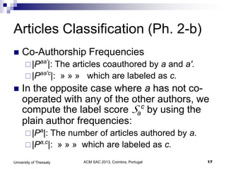 ACM SAC 2013, Coimbra, Portugal 17University of Thessaly
Articles Classification (Ph. 2-b)
 Co-Authorship Frequencies
|Paa'
|: The articles coauthored by a and a'.
|Paa'c
|: » » » which are labeled as c.
 In the opposite case where a has not co-
operated with any of the other authors, we
compute the label score Sa
c
by using the
plain author frequencies:
|Pa
|: The number of articles authored by a.
|Pa,c
|: » » » which are labeled as c.
 