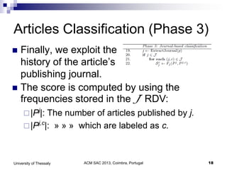 ACM SAC 2013, Coimbra, Portugal 18University of Thessaly
Articles Classification (Phase 3)
 Finally, we exploit the
history of the article’s
publishing journal.
 The score is computed by using the
frequencies stored in the J RDV:
|Pj
|: The number of articles published by j.
|Pj,c
|: » » » which are labeled as c.
 