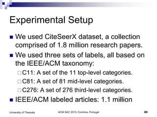ACM SAC 2013, Coimbra, Portugal 20University of Thessaly
Experimental Setup
 We used CiteSeerX dataset, a collection
comprised of 1.8 million research papers.
 We used three sets of labels, all based on
the IEEE/ACM taxonomy:
C11: A set of the 11 top-level categories.
C81: A set of 81 mid-level categories.
C276: A set of 276 third-level categories.
 IEEE/ACM labeled articles: 1.1 million
 