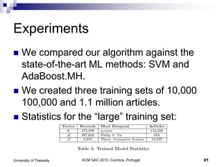 ACM SAC 2013, Coimbra, Portugal 21University of Thessaly
Experiments
 We compared our algorithm against the
state-of-the-art ML methods: SVM and
AdaBoost.MH.
 We created three training sets of 10,000
100,000 and 1.1 million articles.
 Statistics for the “large” training set:
 