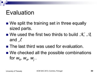 ACM SAC 2013, Coimbra, Portugal 22University of Thessaly
Evaluation
 We split the training set in three equally
sized parts.
 We used the first two thirds to build K, A,
and J.
 The last third was used for evaluation.
 We checked all the possible combinations
for wk, wa, wj .
 