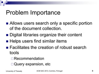 ACM SAC 2013, Coimbra, Portugal 3University of Thessaly
Problem Importance
 Allows users search only a specific portion
of the document collection.
 Digital libraries organize their content
 Helps users find similar items
 Facilitates the creation of robust search
tools
Recommendation
Query expansion, etc
 