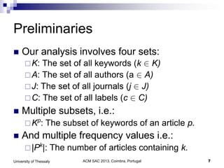 ACM SAC 2013, Coimbra, Portugal 7University of Thessaly
Preliminaries
 Our analysis involves four sets:
K: The set of all keywords (k  K)
A: The set of all authors (a  A)
J: The set of all journals (j  J)
C: The set of all labels (c  C)
 Multiple subsets, i.e.:
Kp
: The subset of keywords of an article p.
 And multiple frequency values i.e.:
|Pk
|: The number of articles containing k.
 