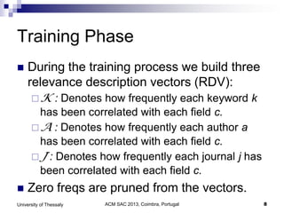 ACM SAC 2013, Coimbra, Portugal 8University of Thessaly
Training Phase
 During the training process we build three
relevance description vectors (RDV):
K : Denotes how frequently each keyword k
has been correlated with each field c.
A : Denotes how frequently each author a
has been correlated with each field c.
J : Denotes how frequently each journal j has
been correlated with each field c.
 Zero freqs are pruned from the vectors.
 