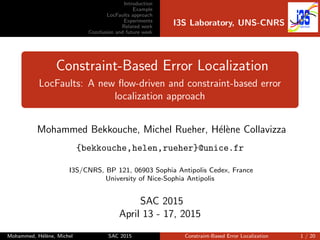 Introduction
Example
LocFaults approach
Experiments
Related work
Conclusion and future work
I3S Laboratory, UNS-CNRS
Constraint-Based Error Localization
LocFaults: A new ﬂow-driven and constraint-based error
localization approach
Mohammed Bekkouche, Michel Rueher, H´el`ene Collavizza
{bekkouche,helen,rueher}@unice.fr
I3S/CNRS, BP 121, 06903 Sophia Antipolis Cedex, France
University of Nice-Sophia Antipolis
SAC 2015
April 13 - 17, 2015
Mohammed, H´el`ene, Michel SAC 2015 Constraint-Based Error Localization 1 / 20
 