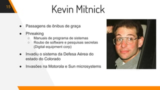 Kevin Mitnick15
● Passagens de ônibus de graça
● Phreaking
○ Manuais de programa de sistemas
○ Roubo de software e pesquisas secretas
(Digital equipment corp)
● Invadiu o sistema da Defesa Aérea do
estado do Colorado
● Invasões na Motorola e Sun microsystems
 