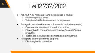 17
Lei 12.737/2012
● Art .154-A (3 meses a 1 ano de reclusão e multa)
○ Invadir dispositivo alheio
○ Violação indevida de mecanismo de segurança
● Parágrafo terceiro (6 meses a 2 anos de reclusão e multa)
○ Controle remoto de computador invadido
○ Obtenção de conteúdo de comunicações eletrônicas
privadas
○ Obtenção de Segredos comerciais ou industriais
● Parágrafo quarto (aumento da pena)
○ Distribuição de conteúdo
 