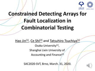 Constrained Detecting Arrays for
Fault Localization in
Combinatorial Testing
Hao Jin[1], Ce Shi[2] and Tatsuhiro Tsuchiya[1]
Osaka University[1],
Shanghai Lixin University of
Accounting and Finance[2]
SAC2020-SVT, Brno, March. 31, 2020.
 