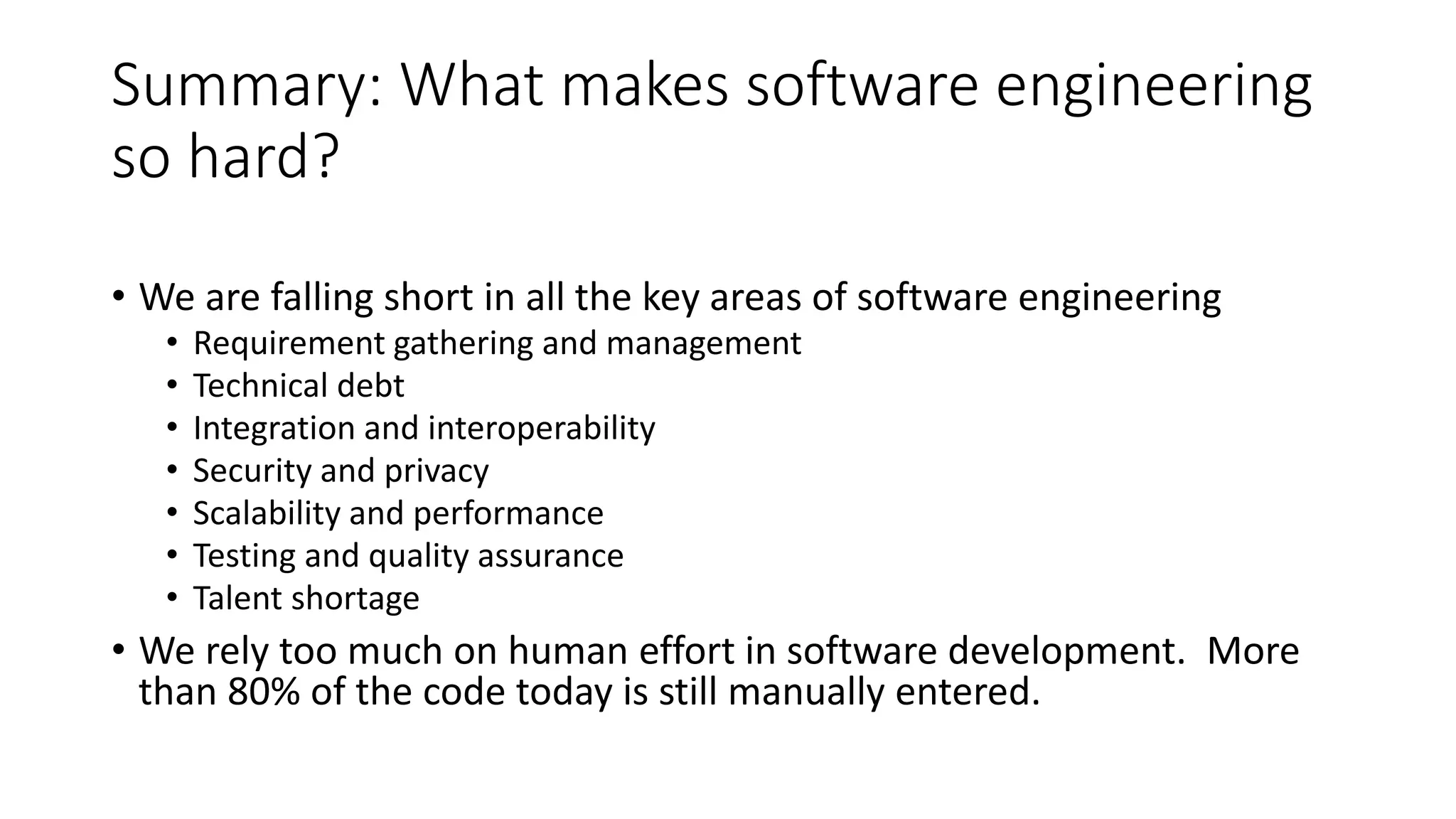 Summary: What makes software engineering so hard? • We are falling short in all the key areas of software engineering • Requirement gathering and management • Technical debt • Integration and interoperability • Security and privacy • Scalability and performance • Testing and quality assurance • Talent shortage • We rely too much on human effort in software development. More than 80% of the code today is still manually entered. 