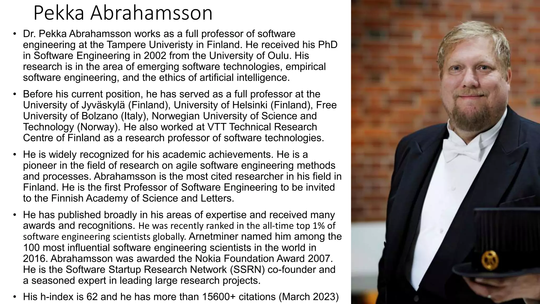 Pekka Abrahamsson • Dr. Pekka Abrahamsson works as a full professor of software engineering at the Tampere Univeristy in Finland. He received his PhD in Software Engineering in 2002 from the University of Oulu. His research is in the area of emerging software technologies, empirical software engineering, and the ethics of artificial intelligence. • Before his current position, he has served as a full professor at the University of Jyväskylä (Finland), University of Helsinki (Finland), Free University of Bolzano (Italy), Norwegian University of Science and Technology (Norway). He also worked at VTT Technical Research Centre of Finland as a research professor of software technologies. • He is widely recognized for his academic achievements. He is a pioneer in the field of research on agile software engineering methods and processes. Abrahamsson is the most cited researcher in his field in Finland. He is the first Professor of Software Engineering to be invited to the Finnish Academy of Science and Letters. • He has published broadly in his areas of expertise and received many awards and recognitions. He was recently ranked in the all-time top 1% of software engineering scientists globally. Arnetminer named him among the 100 most influential software engineering scientists in the world in 2016. Abrahamsson was awarded the Nokia Foundation Award 2007. He is the Software Startup Research Network (SSRN) co-founder and a seasoned expert in leading large research projects. • His h-index is 62 and he has more than 15600+ citations (March 2023) 
