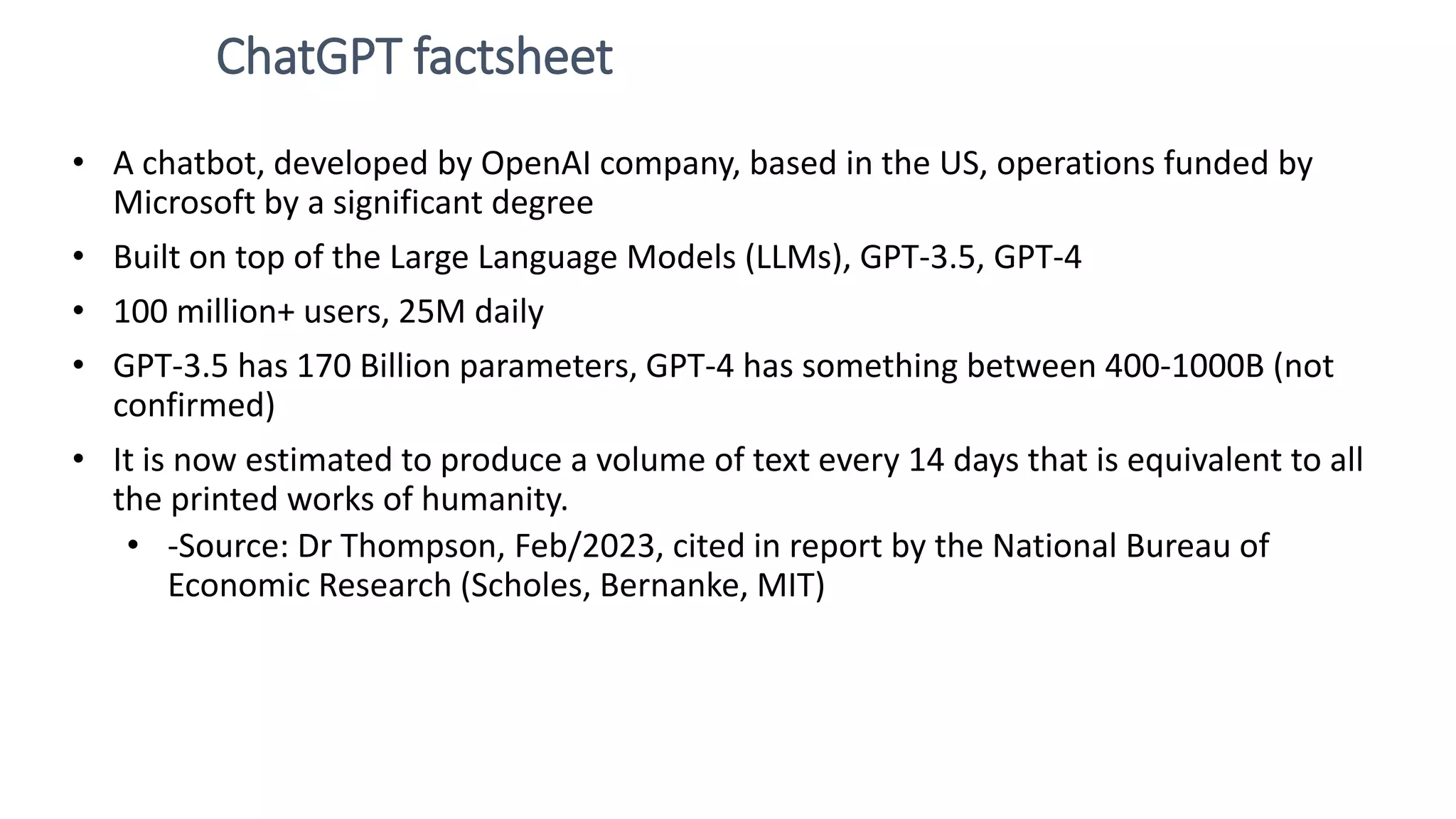 ChatGPT factsheet • A chatbot, developed by OpenAI company, based in the US, operations funded by Microsoft by a significant degree • Built on top of the Large Language Models (LLMs), GPT-3.5, GPT-4 • 100 million+ users, 25M daily • GPT-3.5 has 170 Billion parameters, GPT-4 has something between 400-1000B (not confirmed) • It is now estimated to produce a volume of text every 14 days that is equivalent to all the printed works of humanity. • -Source: Dr Thompson, Feb/2023, cited in report by the National Bureau of Economic Research (Scholes, Bernanke, MIT) 