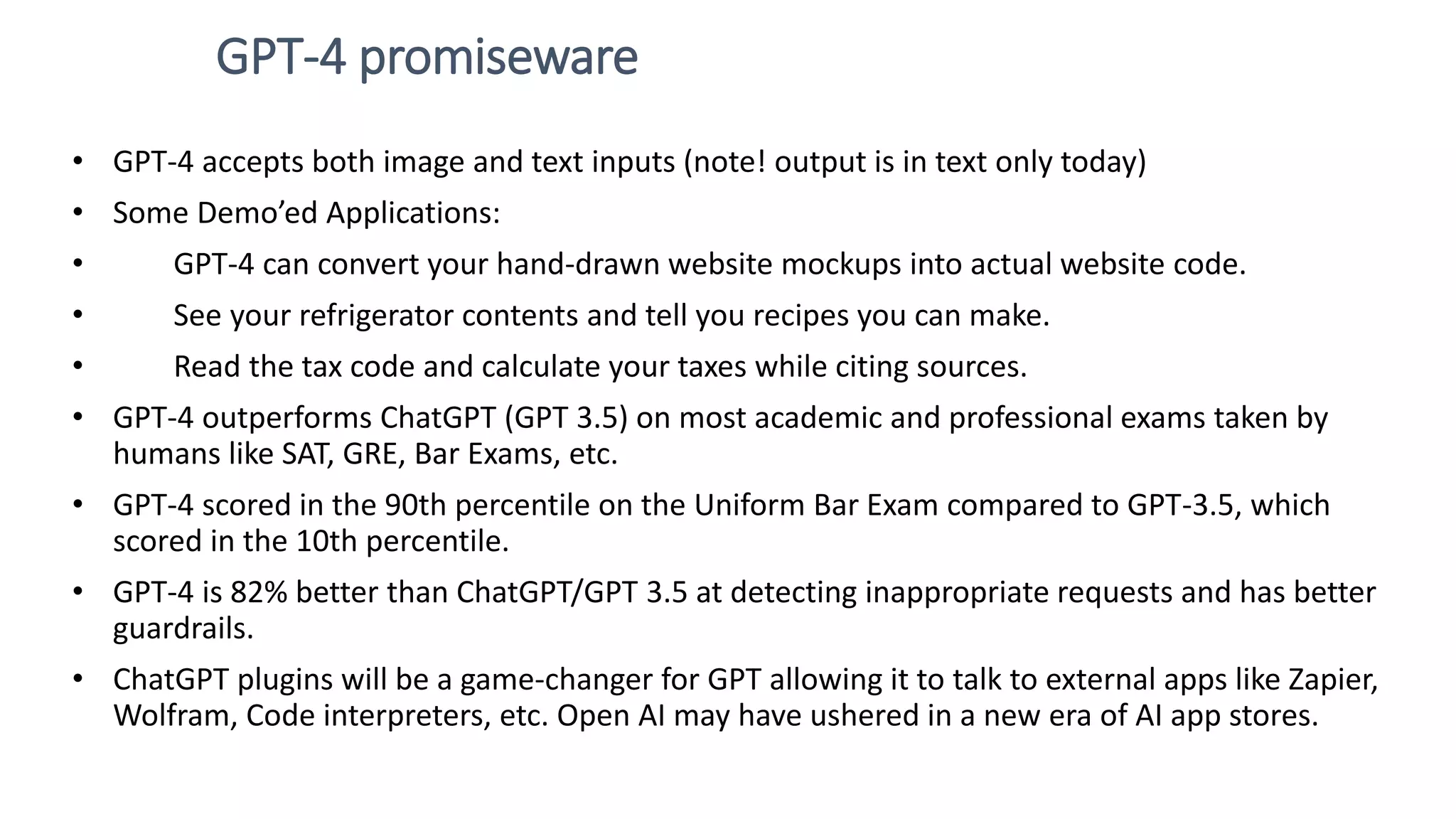 GPT-4 promiseware • GPT-4 accepts both image and text inputs (note! output is in text only today) • Some Demo’ed Applications: • GPT-4 can convert your hand-drawn website mockups into actual website code. • See your refrigerator contents and tell you recipes you can make. • Read the tax code and calculate your taxes while citing sources. • GPT-4 outperforms ChatGPT (GPT 3.5) on most academic and professional exams taken by humans like SAT, GRE, Bar Exams, etc. • GPT-4 scored in the 90th percentile on the Uniform Bar Exam compared to GPT-3.5, which scored in the 10th percentile. • GPT-4 is 82% better than ChatGPT/GPT 3.5 at detecting inappropriate requests and has better guardrails. • ChatGPT plugins will be a game-changer for GPT allowing it to talk to external apps like Zapier, Wolfram, Code interpreters, etc. Open AI may have ushered in a new era of AI app stores. 
